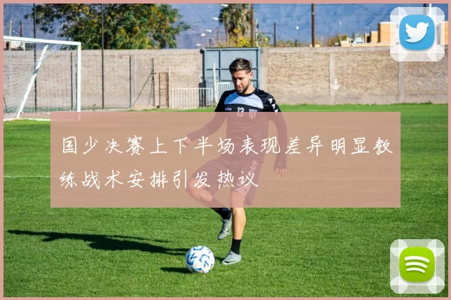 国少决赛上下半场表现差异明显教练战术安排引发热议