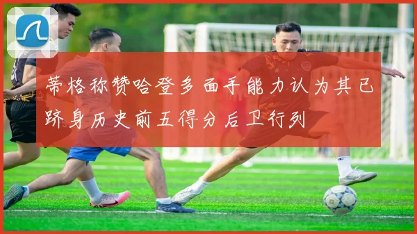 蒂格称赞哈登多面手能力认为其已跻身历史前五得分后卫行列