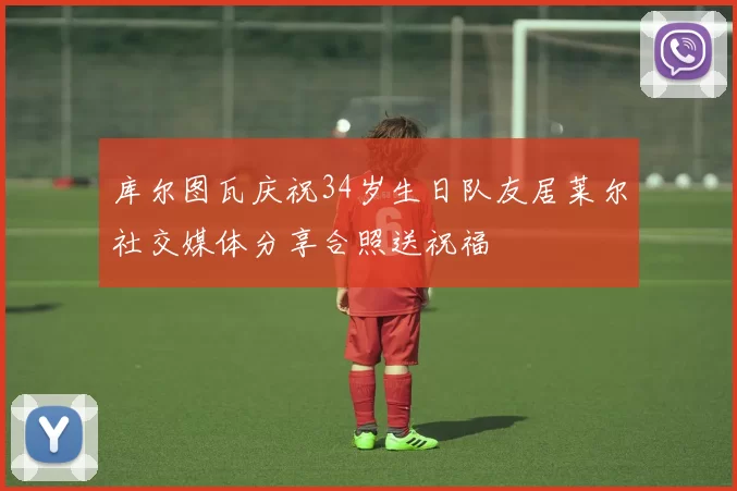 库尔图瓦庆祝34岁生日队友居莱尔社交媒体分享合照送祝福