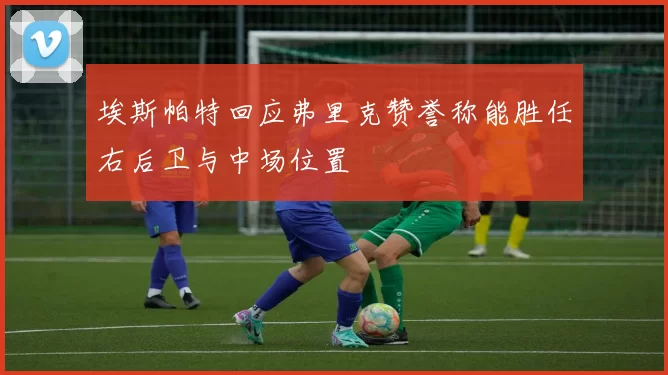 埃斯帕特回应弗里克赞誉称能胜任右后卫与中场位置