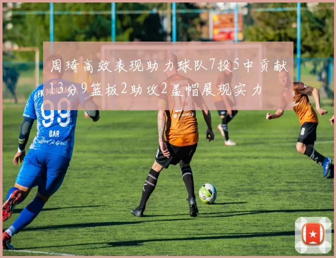 周琦高效表现助力球队7投5中贡献13分9篮板2助攻2盖帽展现实力