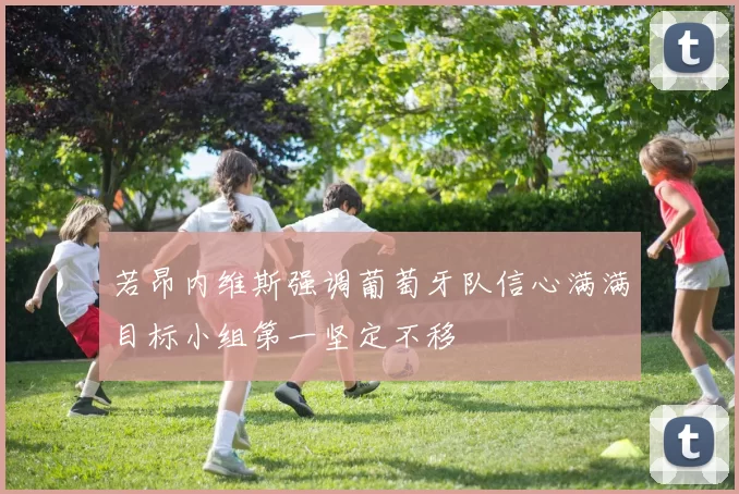 若昂内维斯强调葡萄牙队信心满满目标小组第一坚定不移