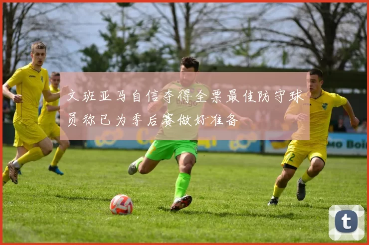 文班亚马自信夺得全票最佳防守球员称已为季后赛做好准备