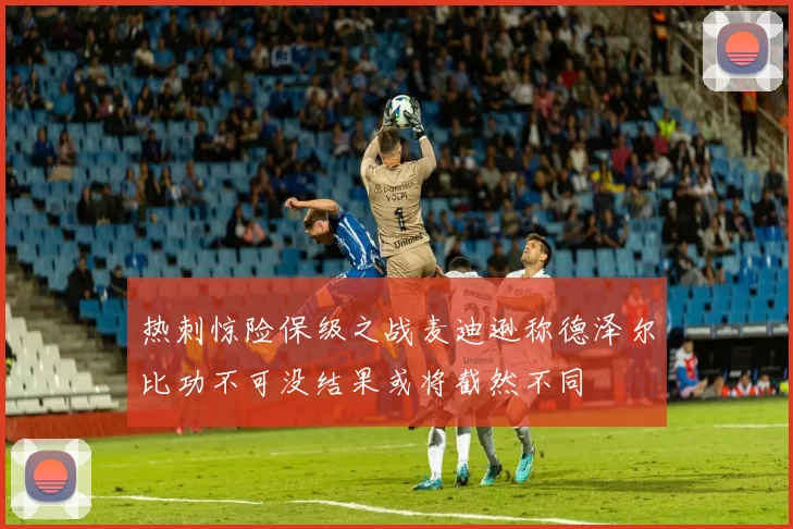 热刺惊险保级之战麦迪逊称德泽尔比功不可没结果或将截然不同