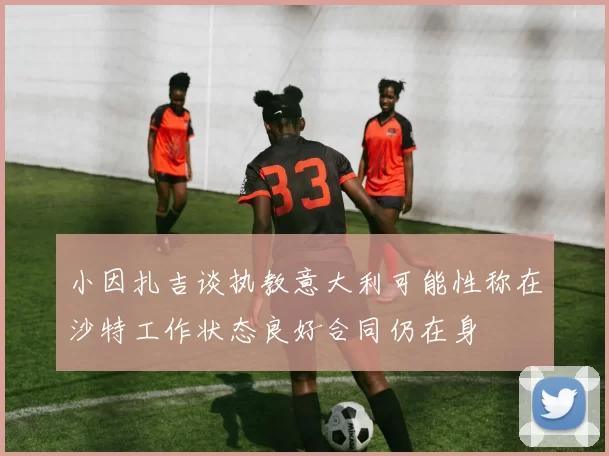 小因扎吉谈执教意大利可能性称在沙特工作状态良好合同仍在身
