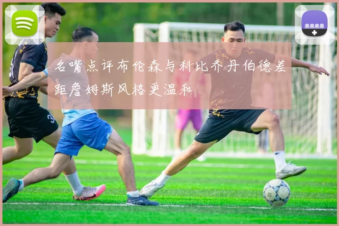 名嘴点评布伦森与科比乔丹伯德差距詹姆斯风格更温和