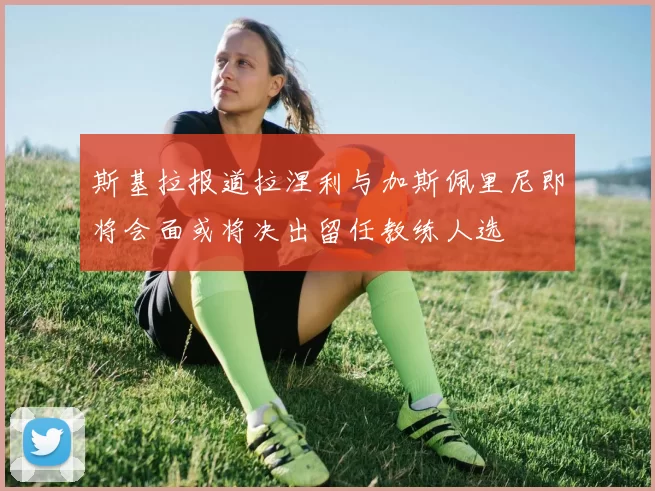斯基拉报道拉涅利与加斯佩里尼即将会面或将决出留任教练人选