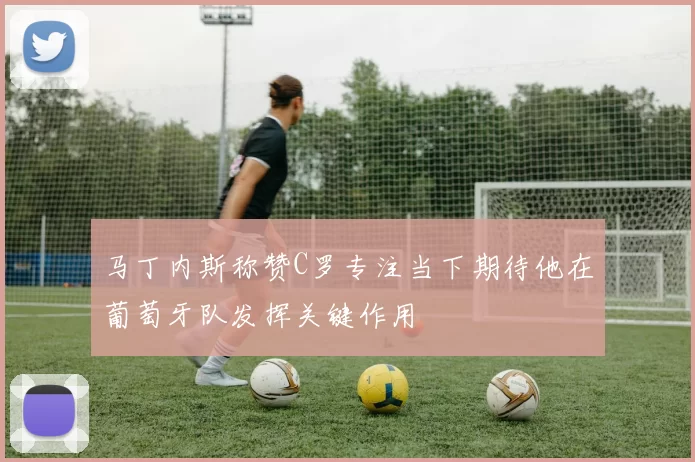 马丁内斯称赞C罗专注当下期待他在葡萄牙队发挥关键作用