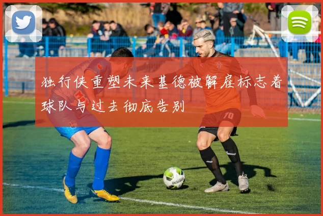 独行侠重塑未来基德被解雇标志着球队与过去彻底告别