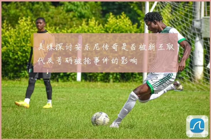 美媒探讨安东尼传奇是否被新王取代及号码被抢事件的影响