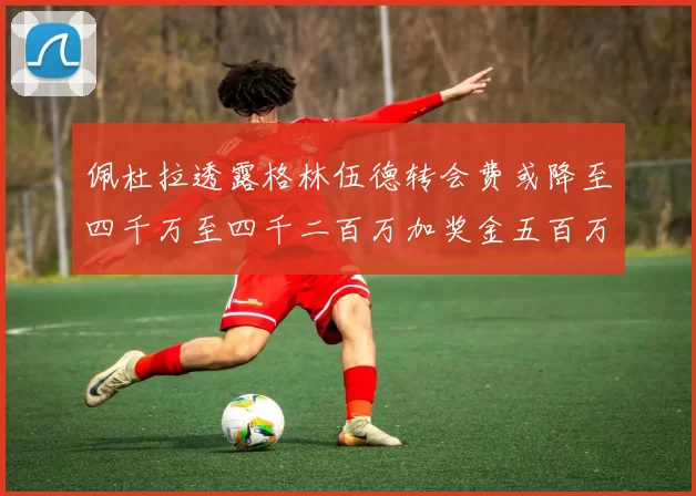 佩杜拉透露格林伍德转会费或降至四千万至四千二百万加奖金五百万至六百万