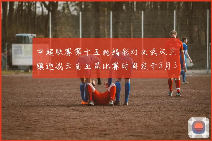 中超联赛第十五轮精彩对决武汉三镇迎战云南玉昆比赛时间定于5月31日19时35分