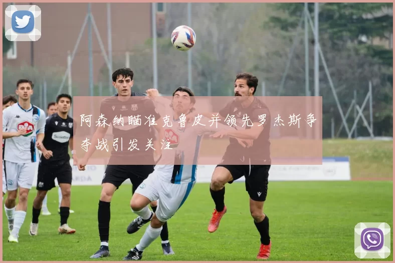 阿森纳瞄准克鲁皮并领先罗杰斯争夺战引发关注