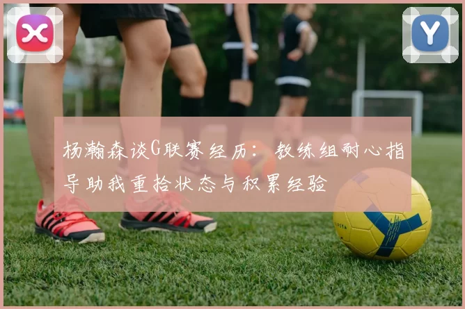杨瀚森谈G联赛经历：教练组耐心指导助我重拾状态与积累经验