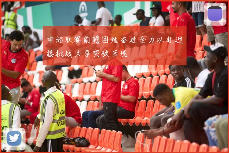 中超联赛前瞻团结奋进全力以赴迎接挑战力争突破困境